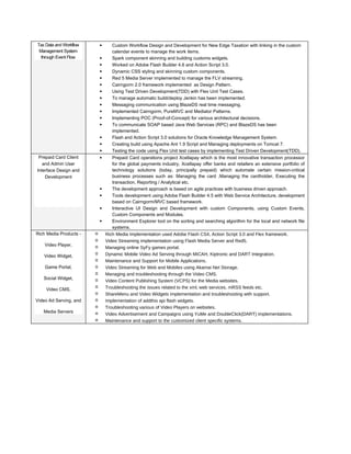 Tax Data and Workflow
Management System
through Event Flow
• Custom Workflow Design and Development for New Edge Taxation with linking in the custom
calendar events to manage the work items.
• Spark component skinning and building customs widgets.
• Worked on Adobe Flash Builder 4.6 and Action Script 3.0.
• Dynamic CSS styling and skinning custom components.
• Red 5 Media Server implemented to manage the FLV streaming.
• Cairngorm 2.0 framework implemented as Design Pattern.
• Using Test Driven Development(TDD) with Flex Unit Test Cases.
• To manage automatic build/deploy Jenkin has been implemented.
• Messaging communication using BlazeDS real time messaging.
• Implemented Cairngorm, PureMVC and Mediator Patterns.
• Implementing POC (Proof-of-Concept) for various architectural decisions.
• To communicate SOAP based Java Web Services (RPC) and BlazeDS has been
implemented.
• Flash and Action Script 3.0 solutions for Oracle Knowledge Management System.
• Creating build using Apache Ant 1.9 Script and Managing deployments on Tomcat 7.
• Testing the code using Flex Unit test cases by implementing Test Driven Development(TDD).
Prepaid Card Client
and Admin User
Interface Design and
Development
• Prepaid Card operations project Xcellapay which is the most innovative transaction processor
for the global payments industry, Xcellapay offer banks and retailers an extensive portfolio of
technology solutions (today, principally prepaid) which automate certain mission-critical
business processes such as: Managing the card ,Managing the cardholder, Executing the
transaction, Reporting / Analytical etc.
• The development approach is based on agile practices with business driven approach.
• Tools development using Adobe Flash Builder 4.5 with Web Service Architecture, development
based on Cairngorm/MVC based framework.
• Interactive UI Design and Development with custom Components, using Custom Events,
Custom Components and Modules.
• Environment Explorer tool on the sorting and searching algorithm for the local and network file
systems.
Rich Media Products -
Video Player,
Video Widget,
Game Portal,
Social Widget,
Video CMS,
Video Ad Serving, and
Media Servers
✓ Rich Media Implementation used Adobe Flash CS4, Action Script 3.0 and Flex framework.
✓ Video Streaming implementation using Flash Media Server and Red5.
✓ Managing online SyFy games portal.
✓ Dynamic Mobile Video Ad Serving through MICAH, Kiptronic and DART Integration.
✓ Maintenance and Support for Mobile Applications.
✓ Video Streaming for Web and Mobiles using Akamai Net Storage.
✓ Managing and troubleshooting through the Video CMS.
✓ Video Content Publishing System (VCPS) for the Media websites.
✓ Troubleshooting the issues related to the xml, web services, mRSS feeds etc.
✓ ShareMenu and Video Widgets implementation and troubleshooting with support.
✓ Implementation of addthis api flash widgets.
✓ Troubleshooting various of Video Players on websites.
✓ Video Advertisement and Campaigns using YuMe and DoubleClick(DART) implementations.
✓ Maintenance and support to the customized client specific systems.
 