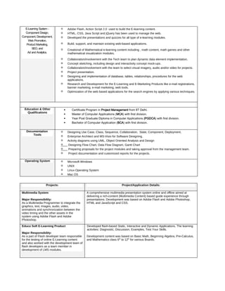 E-Learning System -
Component Design,
Component, Development,
Web Promotion,
Product Marketing,
SEO, and
Ad and Analytics.
✓ Adobe Flash, Action Script 2.0 used to build the E-learning content.
✓ HTML, CSS, Java Script and jQuery has been used to manage the web.
✓ Developed the presentations and quizzes for all type of e-learning modules.
✓ Build, support, and maintain existing web-based applications.
✓ Creational of Mathematical e-learning content including , math content, math games and other
mathematical visualization modules.
✓ Collaboration/involvement with the Tech team to plan dynamic data element implementation.
✓ Concept sketching, including design and interactivity concept mock-ups.
✓ Collaboration/involvement with the team to select visual imagery, audio and/or video for projects.
✓ Project presentation.
✓ Designing and implementation of database, tables, relationships, procedures for the web
applications.
✓ Research and Development for the E-Learning and E-Marketing Products like e-mail registrations,
banner marketing, e-mail marketing, web tools.
✓ Optimization of the web based applications for the search engines by applying various techniques.
Education & Other
Qualifications
• Certificate Program in Project Management from IIT Delhi.
• Master of Computer Applications (MCA) with first division.
• Year Post Graduate Diploma in Computer Applications (PGDCA) with first division.
• Bachelor of Computer Application (BCA) with first division.
Documentation
Tools
✓ Designing Use Case, Class, Sequence, Collaboration, State, Component, Deployment,
✓ Enterprise Architect and MS-Visio for Software Designing.
✓ Activity diagrams using UML, Object Oriented Analysis and Design
✓ Designing Flow Chart, Data Flow Diagram, Gantt Chart
✓ Preparing proposals for the project modules and taking approval from the management team.
✓ Project documentation and customized reports for the projects.
Operating System ✓ Microsoft Windows
✓ UNIX
✓ Linux Operating System
✓ Mac OS
Projects: Project/Application Details:
Multimedia System
Major Responsibility:
As a Multimedia Programmer to integrate the
graphics, text, images, audio, video,
animations and synchronization between the
video timing and the other assets in the
system using Adobe Flash and Adobe
Photoshop.
A comprehensive multimedia presentation system online and offline aimed at
delivering a rich-content (Multimedia Content) based guide experience through
presentations. Development was based on Adobe Flash and Adobe Photoshop,
HTML and JavaScript and CSS.
Educo Soft E-Learning Product
Major Responsibility:
As a part of Flash developer team responsible
for the testing of online E-Learning content
and also worked with the development team of
flash developers as a team member in
development of LMS modules.
Developed flash-based Static, Interactive and Dynamic Applications. The learning
activities: Diagnostic, Discussion, Examples, Test Your Skills.
Development content was based on Basic Math, Beginning Algebra, Pre-Calculus,
and Mathematics class 6th
to 12th
for various Boards.
 