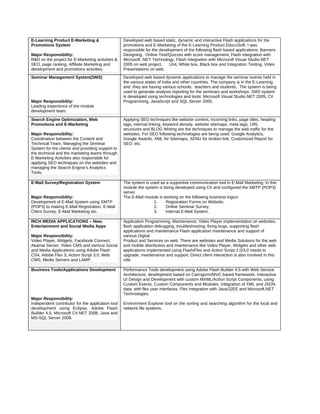 E-Learning Product E-Marketing &
Promotions System
Major Responsibility:
R&D on the project for E-Marketing activities &
SEO, page ranking, Affiliate Marketing and
development and promotions activities.
Developed web based static, dynamic and interactive Flash applications for the
promotions and E-Marketing of the E-Learning Product EducoSoft. I was
responsible for the development of the following flash based applications: Banners
Designing, Online Test/Quizzes with score management, Flash Integration with
Microsoft .NET Technology, Flash Integration with Microsoft Visual Studio.NET
2005 on web project, Unit, White box, Black box and Integration Testing, Video
Presentations on web.
Seminar Management System(SMS)
Major Responsibility:
Leading experience of the module
development team.
Developed web based dynamic applications to manage the seminar events held in
the various states of India and other countries. The company is in the E-Learning
and they are having various schools, teachers and students. The system is being
used to generate analysis reporting for the seminars and workshops. SMS system
is developed using technologies and tools: Microsoft Visual Studio.NET 2005, C#
Programming, JavaScript and SQL Server 2005.
Search Engine Optimization, Web
Promotions and E-Marketing
Major Responsibility:
Coordination between the Content and
Technical Team, Managing the Seminar
System for the clients and providing support to
the technical and the marketing teams through
E-Marketing Activities also responsible for
applying SEO techniques on the websites and
managing the Search Engine’s Analytics
Tools.
Applying SEO techniques like website content, incoming links, page titles, heading
tags, internal linking, keyword density, website sitemaps, meta tags, URL
structures and BLOG Writing are the techniques to manage the web traffic for the
websites. For SEO following technologies are being used: Google Analytics,
Google Awards, XML for Sitemaps, XENU for broken link, Customized Report for
SEO, etc.
E-Mail Survey/Registration System
Major Responsibility:
Development of E-Mail System using SMTP
(POP3) to making E-Mail Registration, E-Mail
Client Survey, E-Mail Marketing etc.
The system is used as a supportive communication tool in E-Mail Marketing. In this
module the system is being developed using C# and configured the SMTP (POP3)
server.
The E-Mail module is working on the following business logics:
1. Registration Forms on Website,
2. Online Seminar Survey,
3. Internal E-Mail System.
RICH MEDIA APPLICATIONS – New,
Entertainment and Social Media Apps
Major Responsibility:
Video Player, Widgets, Facebook Connect,
Akamai Server, Video CMS and various Social
and Media Applications using Adobe Flash
CS4, Adobe Flex 3, Action Script 3.0, Web
CMS, Media Servers and LAMP.
Application Programming, Maintenance; Video Player implementation on websites,
flash application debugging, troubleshooting, fixing bugs, supporting flash
applications and maintenance Flash application maintenance and support of
various Digital
Product and Services on web. There are websites and Media Solutions for the web
and mobile distribution and maintenance like Video Player, Widgets and other web
applications implemented using Flash/Flex and Action Script 2.0/3.0 needs to
upgrade, maintenance and support. Direct client interaction is also involved in this
role.
Business Tools/Applications Development
Major Responsibility:
Independent contributor for the application tool
development using Eclipse, Adobe Flash
Builder 4.5, Microsoft C#.NET 2008, Java and
MS-SQL Server 2008.
Performance Tools development using Adobe Flash Builder 4.5 with Web Service
Architecture, development based on Cairngorm/MVC based framework. Interactive
UI Design and Development with custom MXML/Action Script Components, using
Custom Events, Custom Components and Modules. Integration of XML and JSON
data, with flex user interfaces. Flex integration with Java/J2EE and Microsoft.NET
Technologies.
Environment Explorer tool on the sorting and searching algorithm for the local and
network file systems.
 
