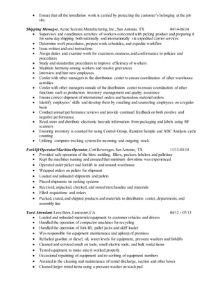  Ensure that all the installation work is carried by protecting the customer’s belonging at the job
site.
Shipping Manager,Acme Screens Manufacturing, Inc.,San Antonio, TX 04/14-06/14
 Supervises and coordinates activities of workers concerned with picking product and preparing it
for same day shipping both nationally and internationally via expedited carrier services
 Determine work procedures, prepare work schedules, and expedite workflow
 Issue written and oral instructions
 Assign duties and examine work for exactness,neatness,and conformance to policies and
procedures
 Study and standardize procedures to improve efficiency of workers
 Maintain harmony among workers and resolve grievances
 Interview and hire new employees
 Confer with other managers in the distribution center to ensure coordination of other warehouse
activities
 Confer with other managers outside of the distribution center to ensure coordination of other
functions such as production, inventory management and quality assurance
 Ensure correct shipment of international orders and hazardous material orders
 Identify employees’ skills and develop them by coaching and counseling employees on a regular
basis
 Conduct annual performance reviews and provide continual feedback on both positive and
negative performance
 Read,store and distribute electronic barcode information from packaging and labels using RF
scanners
 Ensuring inventory is counted for using Control Group, Random Sample and ABC Analysis cycle
counting
 Utilizing computer tracking system for incoming and outgoing stock
Forklift Operator/Machine Operator,Cott Beverages,San Antonio, TX 11/13-03/14
 Provided safe operation of the blow molding, fillers, packers,labelers and palletizer
 Kept the machines running and ensured that minimum downtime was experienced
 Operated order picker and forklift in and around warehouse
 Wrapped orders on pallets for shipment
 Loaded and unloaded shipments and pallets
 Placed shipments on racking systems
 Received, unpacked, checked, and stored merchandise and materials
 Filled requisitions and orders
 Packed,crated,and shipped products and materials to distribution center,departments, and
assembly line
Yard Attendant,Lees Bees,Lancaster,CA 04/12 - 07/13
 Loaded and unloaded materials/equipment to customer vehicles and drivers
 Handled the operation of compactor machines for recycling
 Handled the operation of fork lift, pallet jacks and skiff loader
 Was responsible for equipment maintenance and upkeep of premises
 Refueled gasoline or diesel, oil, water levels for equipment, pressure washers and forklifts
 Cleaned and serviced small air tools, small electric tools, and bulk rental items
 Tested equipment to make sure it worked properly
 Occasional repainting of equipment and re-scribing of equipment numbers
 Assisted in the cleaning and maintenance of rental discharge, suction and other hoses
 Cleaned larger rental items using a pressure washer on wash pad
 