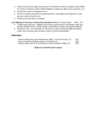  Understood safety knowledge and operation of walk-behind and ride-on equipment shop forklifts
for moving of stationary and tow-behind equipment (compressors,light towers,generators, etc.)
 Checked hour meters on equipment for use
 Cleaned warehouse and yard by sweeping shop floors, rearranging rental equipment or using
pressure washer to clean the yard
 Performed any other duties as assigned
Lead Shipping & Warehouse Tech/Laundry Distribution Advisor,CA State Facility 04/07- 10/11
 Loading docks supervisor - shipping and receiving, operated electric and hydraulic pallet jack
systems, handled rotations of stock, loading and unloading incoming and outgoing shipments
 Warehouse Lead – was responsible for cold and dry storage, transferred supplies throughout
facility and to numerous other locations, rotations of stock and distribution
Education:
Business Management and Administration studies - Everest University, CA 2011
Basic and Advanced Infantry training - Ft. Benning, GA 2003
General studies and G.E.D, Schenectady County Community College, NY 2003
References furnished upon request.
 