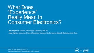 +
PATH TO PURCHASE INSTITUTE |
SHOPPER EXPERIENCE IN CONSUMER ELECTRONICS
What Does
“Experience”
Really Mean in
Consumer Electronics?
Dan Seymour, Director, NA Shopper Marketing, Dell Inc.
John Kalvin, Consumer Channel Marketing Manager, NA Consumer Sales & Marketing, Intel Corp.
 