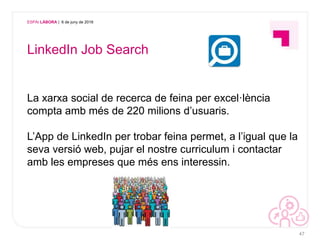 ESPAI LÀBORA | 6 de juny de 2016
LinkedIn Job Search
La xarxa social de recerca de feina per excel·lència
compta amb més de 220 milions d’usuaris.
L’App de LinkedIn per trobar feina permet, a l’igual que la
seva versió web, pujar el nostre curriculum i contactar
amb les empreses que més ens interessin.
47
 