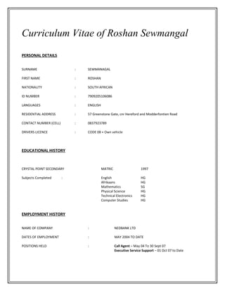 Curriculum Vitae of Roshan Sewmangal
PERSONAL DETAILS
SURNAME : SEWMANAGAL
FIRST NAME : ROSHAN
NATIONALITY : SOUTH AFRICAN
ID NUMBER : 7909205106086
LANGUAGES : ENGLISH
RESIDENTIAL ADDRESS : 57 Greenstone Gate, cnr Hereford and Modderfontien Road
CONTACT NUMBER (CELL) : 0837923789
DRIVERS LICENCE : CODE 08 + Own vehicle
EDUCATIONAL HISTORY
CRYSTAL POINT SECONDARY MATRIC 1997
Subjects Completed : English HG
Afrikaans HG
Mathematics SG
Physical Science HG
Technical Electronics HG
Computer Studies HG
EMPLOYMENT HISTORY
NAME OF COMPANY : NEDBANK LTD
DATES OF EMPLOYMENT : MAY 2004 TO DATE
POSITIONS HELD : Call Agent – May 04 To 30 Sept 07
Executive Service Support – 01 Oct 07 to Date
 