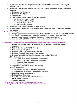 3
 Maintenance, Trouble Shooting Calibration for ENRAF (ATG) Automatic Tank Gauge for
propane Tank
 Maintenance And Trouble Shooting for Utility Area of Gas Plant which include the following
packages:
1. Instrument Air Compressor
2. Instrument Air Dryer
3. Nitrogen Unit
4. Fire Fighting System Which Include The following:
a. Two Water Jockey Pumps
b. Two Water Diesel Pumps
c. Three Deluge systems
d. Two Elevated monitors
 Maintenance and Trouble Shooting for Flare System
 Bentley Nevada System Model 3300 for Protection Compressor from Temperature, Vibration
and velocity
7- Solar Turbine Experience:
1. Principle operation procedures comprising SOLARMARS 100 GAS TURBINE GENERATOR SETS
2. TT4 control systemoperation Comprising Turbotronic 4 control systemoperation
3. Analytic Troubleshooting comprising Turbotronic 3 & 4 troubleshooting
4. Carry out 4.000 & 8.000 Hour PM and overhauling maintenance (Inst. Tasks).
8- Calibration, Troubleshooting major overhauling Maintenance of the Following Instruments:
1. Control Valves (ABB, Fisher, Masoneilan) with its positioner control and pressure
regulator.
2. ESD Control Valves (ON/OFF Valves)
3. Pressure safety relief (PSV)
4. Pressure, Flow, Level, Temperature Switches
5. Pressure, Flow and Temperature Chart recorder
6. Pressure Transmitters (Fisher Rosemount, Honeywell &Yokogawa)
7. Flow Transmitters:
 Orifice Type (Fisher Rosemount & Yokogawa).
 Vortex Type (Fisher Rosemount &Yokogawa).
 Ultrasonic Type (Panametric)
 Turbine Flow meter
8. Temperature Transmitters (Fisher Rosemount)
9. Level Transmitters
o Differential Pressure Type (Fisher Rosemount).
o Displacement Type (Fisher Rosemount& Foxboro).
10. Electro-Pneumatic Transducers I/P
11. Isolating Signal Transmitters
12. MTL 700 Series Shunts Diode Safety Barrier
13. UV/IR Flame Detectors
14. Vibration Switches
9-Check Spare Parts and Review Stock level on Maximo
10- Completed work orders and review Stock level on Maximo
 