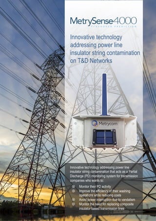 Innovative technology
addressing power line
insulator string contamination
on T&D Networks
Innovative technology addressing power line
insulator string contamination that acts as a Partial
Discharge (PD) monitoring system for transmission
companies who wants to:
¤  Monitor their PD activity
¤  Improve the efficiency of their washing
operations while reducing costs
¤  Avoid power interruption due to vandalism
¤  Monitor the need for replacing composite
insulator based transmission lines
 