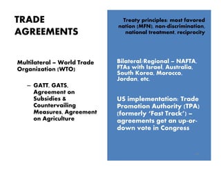 TRADE
AGREEMENTS
14
US implementation: Trade
Promotion Authority (TPA)
(formerly ‘Fast Track’) –
agreements get an up-or-
down vote in Congress
Treaty principles: most favored
nation (MFN), non-discrimination,
national treatment, reciprocity
Bilateral/Regional – NAFTA,
FTAs with Israel, Australia,
South Korea, Morocco,
Jordan, etc.
Multilateral – World Trade
Organization (WTO)
– GATT, GATS,
Agreement on
Subsidies &
Countervailing
Measures, Agreement
on Agriculture
 