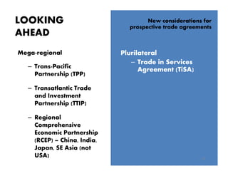 LOOKING
AHEAD
15
New considerations for
prospective trade agreements
Plurilateral
– Trade in Services
Agreement (TiSA)
Mega-regional
– Trans-Pacific
Partnership (TPP)
– Transatlantic Trade
and Investment
Partnership (TTIP)
– Regional
Comprehensive
Economic Partnership
(RCEP) – China, India,
Japan, SE Asia (not
USA)
 