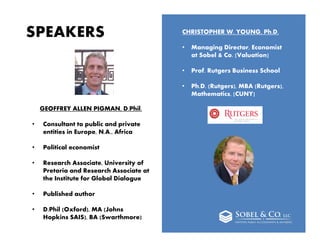 2
SPEAKERS
GEOFFREY ALLEN PIGMAN, D.Phil.
• Consultant to public and private
entities in Europe, N.A., Africa
• Political economist
• Research Associate, University of
Pretoria and Research Associate at
the Institute for Global Dialogue
• Published author
• D.Phil (Oxford), MA (Johns
Hopkins SAIS), BA (Swarthmore)
CHRISTOPHER W. YOUNG, Ph.D.
• Managing Director, Economist
at Sobel & Co. [Valuation]
• Prof. Rutgers Business School
• Ph.D. (Rutgers), MBA (Rutgers),
Mathematics, [CUNY]
 