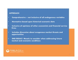 5
APPROACH
• Comprehensive – not inclusive of all endogenous variables
• Normative based upon historical economic data
• Inclusive of opinions of other economists and financial service
firms
• Includes discussion about exogenous market threats and
opportunities
• END RESULT: Mosaic to consider when addressing future
market and economic conditions
 