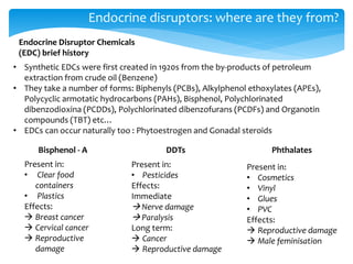 Endocrine disruptors: where are they from?
Endocrine Disruptor Chemicals
(EDC) brief history
• Synthetic EDCs were first created in 1920s from the by-products of petroleum
extraction from crude oil (Benzene)
• They take a number of forms: Biphenyls (PCBs), Alkylphenol ethoxylates (APEs),
Polycyclic armotatic hydrocarbons (PAHs), Bisphenol, Polychlorinated
dibenzodioxina (PCDDs), Polychlorinated dibenzofurans (PCDFs) and Organotin
compounds (TBT) etc…
• EDCs can occur naturally too : Phytoestrogen and Gonadal steroids
Bisphenol - A DDTs Phthalates
Present in:
• Clear food
containers
• Plastics
Effects:
 Breast cancer
 Cervical cancer
 Reproductive
damage
Present in:
• Pesticides
Effects:
Immediate
 Nerve damage
 Paralysis
Long term:
 Cancer
 Reproductive damage
Present in:
• Cosmetics
• Vinyl
• Glues
• PVC
Effects:
 Reproductive damage
 Male feminisation
 