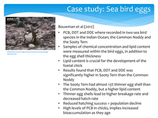 Case study: Sea bird eggs
http://www.arkive.org/sooty-tern/sterna-fuscata/image-
G45106.html
Bouwman et al (2012)
• PCB, DDT and DDE where recorded in two sea bird
species in the Indian Ocean; the Common Noddy and
the Sooty Tern
• Samples of chemical concentration and lipid content
were measured within the bird eggs, in addition to
the egg shell thickness
• Lipid content is crucial for the development of the
foetal chick
• Results found that PCB, DDT and DDE was
significantly higher in Sooty Tern than the Common
Noddy
• The Sooty Tern had almost 13% thinner egg shell than
the Common Noddy, but a higher lipid content
• Thinner egg shells lead to higher breakage rate and
decreased hatch rate
• Reduced hatching success = population decline
• High levels of PCB in chicks, implies increased
bioaccumulation as they age
 