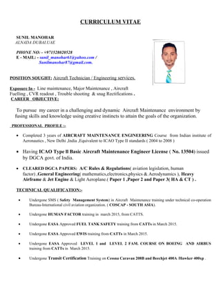 CURRICULUM VITAE
SUNIL MANOHAR
ALNADA DUBAI,UAE
PHONE NO: - +971528020528
E - MAIL: - sunil_manohar61@yahoo.com /
Sunilmanohar87@gmail.com.
POSITION SOUGHT: Aircraft Technician / Engineering services.
Exposure In - Line maintenance, Major Maintenance , Aircraft
Fuelling , CVR readout , Trouble shooting & snag Rectifications .
CAREER OBJECTIVE:
To pursue my career in a challenging and dynamic Aircraft Maintenance environment by
fusing skills and knowledge using creative instincts to attain the goals of the organization.
PROFESSIONAL PROFILE :-
• Completed 3 years of AIRCRAFT MAINTENANCE ENGINEERING Course from Indian institute of
Aeronautics , New Delhi ,India ,Equivalent to ICAO Type II standards ( 2004 to 2008 )
• Having ICAO Type ll Basic Aircraft Maintenance Engineer License ( No. 13504) issued
by DGCA govt. of India.
• CLEARED DGCA PAPERS: A/C Rules & Regulations( aviation legislation, human
factor) ,General Engineering( mathematics,electronics,physics & Aerodynamics ), Heavy
Airframe & Jet Engine & Light Aeroplane.( Paper 1 ,Paper 2 and Paper 3( HA & CT ) .
TECHNICAL QUALIFICATION:-
• Undergone SMS ( Safety Management System) in Aircraft Maintenance training under technical co-operation
Bureau-International civil aviation organization. ( COSCAP - SOUTH ASIA).
• Undergone HUMAN FACTOR training in march 2015, from CATTS.
• Undergone EASA Approved FUEL TANK SAFETY training from CATTs in March 2015.
• Undergone EASA Approved EWIS training from CATTs in March 2015.
• Undergone EASA Approved LEVEL 1 and LEVEL 2 FAM. COURSE ON BOEING AND AIRBUS
training from CATTs in March 2015.
• Undergone Transit Certification Training on Cessna Caravan 208B and Beechjet 400A /Hawker 400xp .
 