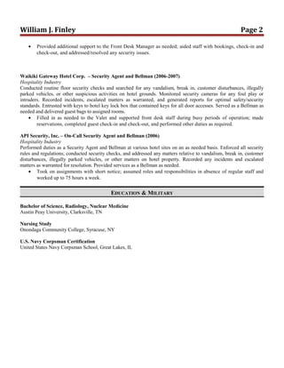 William J. Finley Page 2
• Provided additional support to the Front Desk Manager as needed; aided staff with bookings, check-in and
check-out, and addressed/resolved any security issues.
Waikiki Gateway Hotel Corp. – Security Agent and Bellman (2006-2007)
Hospitality Industry
Conducted routine floor security checks and searched for any vandalism, break in, customer disturbances, illegally
parked vehicles, or other suspicious activities on hotel grounds. Monitored security cameras for any foul play or
intruders. Recorded incidents, escalated matters as warranted, and generated reports for optimal safety/security
standards. Entrusted with keys to hotel key lock box that contained keys for all door accesses. Served as a Bellman as
needed and delivered guest bags to assigned rooms.
• Filled in as needed to the Valet and supported front desk staff during busy periods of operation; made
reservations, completed guest check-in and check-out, and performed other duties as required.
API Security, Inc. – On-Call Security Agent and Bellman (2006)
Hospitality Industry
Performed duties as a Security Agent and Bellman at various hotel sites on an as needed basis. Enforced all security
rules and regulations; conducted security checks, and addressed any matters relative to vandalism, break in, customer
disturbances, illegally parked vehicles, or other matters on hotel property. Recorded any incidents and escalated
matters as warranted for resolution. Provided services as a Bellman as needed.
• Took on assignments with short notice; assumed roles and responsibilities in absence of regular staff and
worked up to 75 hours a week.
EDUCATION & MILITARY
Bachelor of Science, Radiology, Nuclear Medicine
Austin Peay University, Clarksville, TN
Nursing Study
Onondaga Community College, Syracuse, NY
U.S. Navy Corpsman Certification
United States Navy Corpsman School, Great Lakes, IL
 