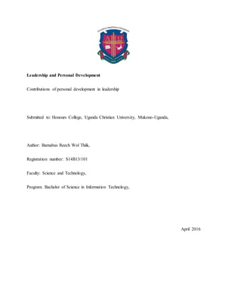 Leadership and Personal Development
Contributions of personal development in leadership
Submitted to: Honours College, Uganda Christian University, Mukono-Uganda,
Author: Barnabas Reech Wol Thiik,
Registration number: S14B13/101
Faculty: Science and Technology,
Program: Bachelor of Science in Information Technology,
April 2016
 