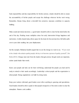 Seek responsibility and take responsibility for his/her actions; a leader should be able to ensure
the accountability of his/her people and accept the challenge wherever he/she went wrong.
Remember, blames bring about a downfall but corrective measures contribute to capacity
building.
Make sound and timely decisions ; a good leader should be able to clear his/her desk before the
end of the day. Pending issues multiplies stress but early intervention brings happiness and
motivation. A table cleared today allows space for the items for the next day but a full table spills
over to your chair resulting into your displacement.
Set the example; Mahatma Gandhi argued that we are the change we want to see. “If you want
to be a leader who attracts quality people, the key is to become a person of quality yourself”, Jim
Rohn (2014). Change must start from the leaders through actions; though words are important,
actions speak louder than words.
Know your people and look out for their well-being; understand the people you lead and be
ready to attend to their needs accordingly. Leadership is about people and the organization is
about people. Strong organizations are build by strong teams.
Keep your workers informed; good leaders never allow anything to guessing and speculations.
Good leaders should be able to speak to their people irrespective of the rank in order to clear the
atmosphere. Rumors cook conflicts.
 