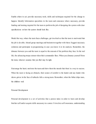 Enable others to act; provide necessary tools, skills and techniques required for the change to
happen. Identify Information specialists in the team and outsource where necessary, provide
funding and training required for the team to perform the job of designing the system with clear
specifications on how the system should look like.
Model the way; where the team faces challenges, get involved so that the team is motivated that
the job is do-able. Attend group meetings and brainstorm together with them. Suggest necessary
solutions and participate in programming in case you know it or do analysis. Remember, the
distance between you and the team is equal to the amount of the problem they face. In the real
life, the advancing troops retreat when their commander flees. When you distance yourself from
the team, whoever assumes that you fled may be right.
Encourage the heart; motivate the team and show them the morale that there is a way to success.
When the team is facing an obstacle, their source of comfort is the leader and any leader who
shows grieve in the face of setbacks fails a strong team. Remember, when the father drips tears,
the children wail.
Personal Development
Personal development is a set of activities that a person takes in order to learn and develop
him/her self and/or acquire skills necessary in a career. It involves self awareness, understanding
 