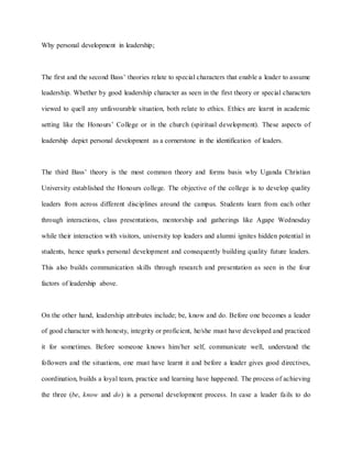 Why personal development in leadership;
The first and the second Bass’ theories relate to special characters that enable a leader to assume
leadership. Whether by good leadership character as seen in the first theory or special characters
viewed to quell any unfavourable situation, both relate to ethics. Ethics are learnt in academic
setting like the Honours’ College or in the church (spiritual development). These aspects of
leadership depict personal development as a cornerstone in the identification of leaders.
The third Bass’ theory is the most common theory and forms basis why Uganda Christian
University established the Honours college. The objective of the college is to develop quality
leaders from across different disciplines around the campus. Students learn from each other
through interactions, class presentations, mentorship and gatherings like Agape Wednesday
while their interaction with visitors, university top leaders and alumni ignites hidden potential in
students, hence sparks personal development and consequently building quality future leaders.
This also builds communication skills through research and presentation as seen in the four
factors of leadership above.
On the other hand, leadership attributes include; be, know and do. Before one becomes a leader
of good character with honesty, integrity or proficient, he/she must have developed and practiced
it for sometimes. Before someone knows him/her self, communicate well, understand the
followers and the situations, one must have learnt it and before a leader gives good directives,
coordination, builds a loyal team, practice and learning have happened. The process of achieving
the three (be, know and do) is a personal development process. In case a leader fails to do
 