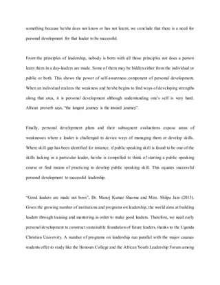 something because he/she does not know or has not learnt, we conclude that there is a need for
personal development for that leader to be successful.
From the principles of leadership, nobody is born with all those principles nor does a person
learn them in a day-leaders are made. Some of them may be hidden either from the individual or
public or both. This shows the power of self-awareness component of personal development.
When an individual realizes the weakness and he/she begins to find ways of developing strengths
along that area, it is personal development although understanding one’s self is very hard.
African proverb says, “the longest journey is the inward journey”.
Finally, personal development plans and their subsequent evaluations expose areas of
weaknesses where a leader is challenged to device ways of managing them or develop skills.
Where skill gap has been identified for instance, if public speaking skill is found to be one of the
skills lacking in a particular leader, he/she is compelled to think of starting a public speaking
course or find means of practicing to develop public speaking skill. This equates successful
personal development to successful leadership.
“Good leaders are made not born”, Dr. Manoj Kumar Sharma and Miss. Shilpa Jain (2013).
Given the growing number of institutions and programs on leadership, the world aims at building
leaders through training and mentoring in order to make good leaders. Therefore, we need early
personal development to construct sustainable foundation of future leaders, thanks to the Uganda
Christian University. A number of programs on leadership run parallel with the major courses
students offer to study like the Honours College and the African Youth Leadership Forum among
 