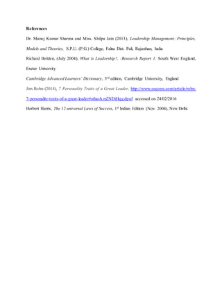 References
Dr. Manoj Kumar Sharma and Miss. Shilpa Jain (2013), Leadership Management: Principles,
Models and Theories, S.P.U. (P.G.) College, Falna Dist. Pali, Rajasthan, India
Richard Bolden, (July 2004), What is Leadership?, :Research Report 1. South West England,
Exeter University
Cambridge Advanced Learners’ Dictionary, 3rd edition, Cambridge University, England
Jim Rohn (2014), 7 Personality Traits of a Great Leader, http://www.success.com/article/rohn-
7-personality-traits-of-a-great-leader#sthash.m2NDiHqg.dpuf accessed on 24/02/2016
Herbert Harris, The 12 universal Laws of Success, 1st Indian Edition (Nov. 2004), New Delhi.
 