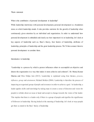 Thesis statement
What is the contribution of personal development in leadership?
While leadership intertwines with personal development, personal development is a foundation
stone on which leadership stands. It also provides nutrients for the growth of leadership when
continuously given attention by an individual and organization. In order to understand how
personal development is embedded and clearly see how important it is in leadership, let’s look at
key aspects of leadership such as; Bass’s theory, four factors of leadership, attributes of
leadership, principles of leadership and the great leadership process. We’ll then connect them to
personal development to correlate them.
Introduction to leadership
“Leadership is a process by which a person influences others to accomplish an objective and
directs the organization in a way that makes it more cohesive and coherent”, Dr. Manoj Kumar
Sharma and Miss Shilpa Jain (2013). Leadership is explained using four themes; process,
influence, group and attainment, Richard Bolden (2004). Leadership is therefore the process of
impacting an organized group of people and resources in order to achieve a goal. In leadership, a
leader applies skills and knowledge by taking steps to create a sense of direction and vision for
people to rethink about an issue at hand and accept to change towards the vision of the leader.
This implies that there is a leader only if there is a group of people and signifies the significance
of followers in leadership. Having looked at the meaning of leadership, let’s look at ways people
get there as stated in the Bass’ theory of leadership.
 