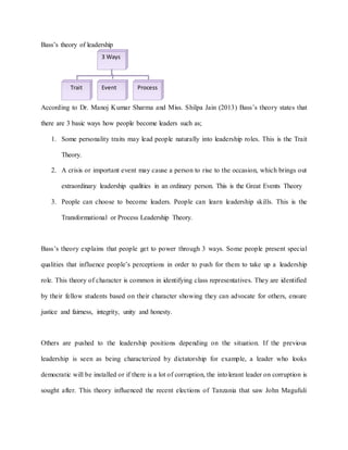 Bass’s theory of leadership
According to Dr. Manoj Kumar Sharma and Miss. Shilpa Jain (2013) Bass’s theory states that
there are 3 basic ways how people become leaders such as;
1. Some personality traits may lead people naturally into leadership roles. This is the Trait
Theory.
2. A crisis or important event may cause a person to rise to the occasion, which brings out
extraordinary leadership qualities in an ordinary person. This is the Great Events Theory
3. People can choose to become leaders. People can learn leadership skills. This is the
Transformational or Process Leadership Theory.
Bass’s theory explains that people get to power through 3 ways. Some people present special
qualities that influence people’s perceptions in order to push for them to take up a leadership
role. This theory of character is common in identifying class representatives. They are identified
by their fellow students based on their character showing they can advocate for others, ensure
justice and fairness, integrity, unity and honesty.
Others are pushed to the leadership positions depending on the situation. If the previous
leadership is seen as being characterized by dictatorship for example, a leader who looks
democratic will be installed or if there is a lot of corruption, the intolerant leader on corruption is
sought after. This theory influenced the recent elections of Tanzania that saw John Magufuli
3 Ways
Trait Event Process
 