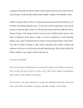 emerging as the president amidst his historic criticism against the former government where he
served for long on roads and other national projects battling corruption with unbeatable success.
Finally, the learning theory involves a continuous personal assessment and development by an
individual and building leadership career. “It is the most widely accepted theory today and the
premise on which this guide is based”, Dr. Manoj Kumar Sharma and Miss. Shilpa Jain (2013).
Honours College of the Uganda Christian University aims at building leaders based on this
theory of leadership. In this theory, a leader is is given an opportunity to study leadership
qualities, roles, types of leadership and case studies of some prominent leaders among others.
This helps the leader in-making to shape his/her leadership career, identify strengths and
weaknesses and strives to work towards successful leadership goals. Allen Johnson Sirleaf, the
Liberian President is one example of leaders built this way.
Four factors of leadership
There are four factors of leadership that are necessary for a leader to exert influence on others to
follow him/her and he/she elevates in his/her career. These factors include; communication,
leader, follower and the situation as seen herein;
The first factor is the leader him/herself. A leader must understand him/herself; what he/she
knows, what he/she can do, identify weaknesses and outline strategies to work on them.
 