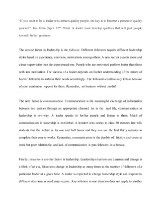 “If you want to be a leader who attracts quality people, the key is to become a person of quality
yourself”, Jim Rohn (April 22nd 2014). A leader must develop qualities that will pull people
towards his/her greatness.
The second factor in leadership is the follower. Different followers require different leadership
styles based on experience, emotions, motivations among others. A new recruit expects more and
closer supervision than the experienced one. People who are motivated perform better than those
with low motivation. The success of a leader depends on his/her understanding of the nature of
his/her followers to address their needs accordingly. The followers continuously follow because
of your continuous support for them. Remember, no business without profits!
The next factor is communication. Communication is the meaningful exchange of information
between two entities through an appropriate channel. As in the real life, communication in
leadership is two-way. A leader speaks to his/her people and listens to them. Much of
communication in leadership is nonverbal. A lecturer who comes to class 30 minutes late tells
students that the lecture is for one and half hours and they can use the first thirty minutes to
complete their course works. Remember, communication is the dustbin of friction and stress at
work but poor relationship and lack of communication is puts followers in a furnace.
Finally, situation is another factor in leadership. Leadership situations are dynamic and change in
a blink of an eye. Situations change in leadership as many times as the number of followers of a
particular leader at a given time. A leader is expected to change leadership style and respond to
different situations as need may require. Any solution in one situation does not apply to another
 