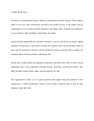 A leader should know ;
Four factors of leadership like leader, follower, communication and the situation. These help the
leader to act well, learn continuously and deliver the needed services to the people and the
organization in every situation. His/her characters, knowledge, skills, strengths and weaknesses
so as to be able to climb the ladder of leadership successfully.
Needs of his/her people/followers and their responses to stress so that he/she can design rightful
strategies to help them to cope with or mitigate the situation, hence the performance keeps on
track and the organization succeeds. He/she should have some counseling skills to support the
emotional needs of the team he/she is interacting with.
His/her job; a leader should have significant experience and skills and be able to build a strong
performing team in the organization through training, mentoring, coaching and advise. This
helps the leader execute his/her duties well and supervise the staff.
The organization’s culture so as to gain acceptance and engage using the principles of that
organization. A leader should know where to run for help in difficult times to seek for help
whenever he/she falls short.
 