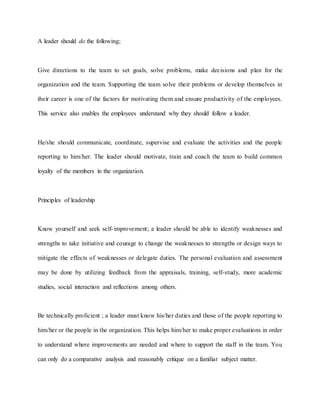 A leader should do the following;
Give directions to the team to set goals, solve problems, make decisions and plan for the
organization and the team. Supporting the team solve their problems or develop themselves in
their career is one of the factors for motivating them and ensure productivity of the employees.
This service also enables the employees understand why they should follow a leader.
He/she should communicate, coordinate, supervise and evaluate the activities and the people
reporting to him/her. The leader should motivate, train and coach the team to build common
loyalty of the members in the organization.
Principles of leadership
Know yourself and seek self-improvement; a leader should be able to identify weaknesses and
strengths to take initiative and courage to change the weaknesses to strengths or design ways to
mitigate the effects of weaknesses or delegate duties. The personal evaluation and assessment
may be done by utilizing feedback from the appraisals, training, self-study, more academic
studies, social interaction and reflections among others.
Be technically proficient ; a leader must know his/her duties and those of the people reporting to
him/her or the people in the organization. This helps him/her to make proper evaluations in order
to understand where improvements are needed and where to support the staff in the team. You
can only do a comparative analysis and reasonably critique on a familiar subject matter.
 