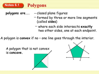 Notes 6.1 Polygons
polygons are...
where each side intersects exactly
two other sides, one at each endpoint.
--
formed by three or more line segments
(called sides)
--
closed plane figures
--
A polygon is convex if no – one line goes through the interior.
A polygon that is not convex
is concave.
 