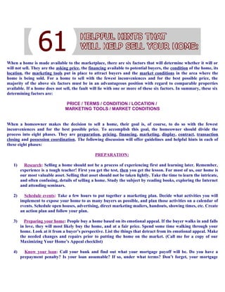 When a home is made available to the marketplace, there are six factors that will determine whether it will or
will not sell. They are the asking price, the financing available to potential buyers, the condition of the home, its
location, the marketing tools put in place to attract buyers and the market conditions in the area where the
home is being sold. For a home to sell with the fewest inconveniences and for the best possible price, the
majority of the above six factors must be in an advantageous position with regard to comparable properties
available. If a home does not sell, the fault will lie with one or more of these six factors. In summary, these six
determining factors are:
PRICE / TERMS / CONDITION / LOCATION /
MARKETING TOOLS / MARKET CONDITIONS
When a homeowner makes the decision to sell a home, their goal is, of course, to do so with the fewest
inconveniences and for the best possible price. To accomplish this goal, the homeowner should divide the
process into eight phases. They are preparation, pricing, financing, marketing, display, contract, transaction
closing and possession coordination. The following discussion will offer guidelines and helpful hints in each of
these eight phases:
PREPARATION:
1) Research: Selling a home should not be a process of experiencing first and learning later. Remember,
experience is a tough teacher! First you get the test, then you get the lesson. For most of us, our home is
our most valuable asset. Selling that asset should not be taken lightly. Take the time to learn the intricate,
and often confusing, details of selling a home. Study the subject by reading books, exploring the Internet
and attending seminars.
2) Schedule events: Take a few hours to put together a marketing plan. Decide what activities you will
implement to expose your home to as many buyers as possible, and plan those activities on a calendar of
events. Schedule open houses, advertising, direct marketing mailers, handouts, showing times, etc. Create
an action plan and follow your plan.
3) Preparing your home: People buy a home based on its emotional appeal. If the buyer walks in and falls
in love, they will most likely buy the home, and at a fair price. Spend some time walking through your
home. Look at it from a buyer’s perspective. List the things that detract from its emotional appeal. Make
the needed changes and repairs prior to putting the home on the market. (Call me for a copy of our
Maximizing Your Home’s Appeal checklist)
4) Know your loan: Call your bank and find out what your mortgage payoff will be. Do you have a
prepayment penalty? Is your loan assumable? If so, under what terms? Don’t forget, your mortgage
 