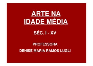 ARTE NA
  IDADE MÉDIA
      SÉC. I - XV

      PROFESSORA
DENISE MARIA RAMOS LUGLI
 