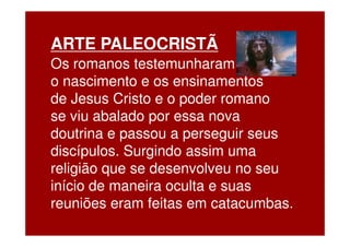 ARTE PALEOCRISTÃ
Os romanos testemunharam
o nascimento e os ensinamentos
de Jesus Cristo e o poder romano
se viu abalado por essa nova
doutrina e passou a perseguir seus
discípulos. Surgindo assim uma
religião que se desenvolveu no seu
início de maneira oculta e suas
reuniões eram feitas em catacumbas.
 