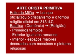 ARTE CRISTÃ PRIMITIVA
Edito de Milão       Lei que
oficializou o cristianismo e o tornou
religião oficial em 313 d.C
Basílica (Comércio) (Religião)
- Primeiros templos
- Exterior igual aos romanos
- Interior - espaços maiores
decorados com mosaicos e pinturas
religiosas
 