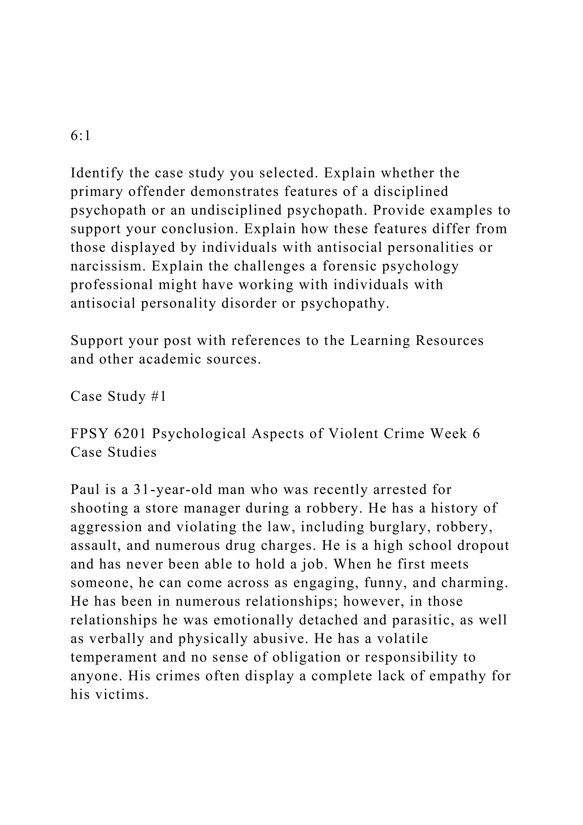 6:1
Identify the case study you selected. Explain whether the
primary offender demonstrates features of a disciplined
psychopath or an undisciplined psychopath. Provide examples to
support your conclusion. Explain how these features differ from
those displayed by individuals with antisocial personalities or
narcissism. Explain the challenges a forensic psychology
professional might have working with individuals with
antisocial personality disorder or psychopathy.
Support your post with references to the Learning Resources
and other academic sources.
Case Study #1
FPSY 6201 Psychological Aspects of Violent Crime Week 6
Case Studies
Paul is a 31-year-old man who was recently arrested for
shooting a store manager during a robbery. He has a history of
aggression and violating the law, including burglary, robbery,
assault, and numerous drug charges. He is a high school dropout
and has never been able to hold a job. When he first meets
someone, he can come across as engaging, funny, and charming.
He has been in numerous relationships; however, in those
relationships he was emotionally detached and parasitic, as well
as verbally and physically abusive. He has a volatile
temperament and no sense of obligation or responsibility to
anyone. His crimes often display a complete lack of empathy for
his victims.
 