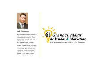 Raúl Candeloro
        (www.raulcandeloro.com.br), é consultor e
        palestrante em Vendas e Marketing.
        Fundador e diretor-executivo da Editora
                                                    61 Grandes Idéias
        Quantum. Editor da revista Venda Mais® e
        do site Venda Mais
                                                      de Vendas & Marketing
        (www.vendamais.com.br). Editor da             Uma coletânea das melhores idéias da E-zine Venda Mais
        publicação semanal Newsletter: Técnicas
        de Venda®. Editor das e-zines Venda Mais,
        Troféu Abacaxi e Entrevista VM. Autor
        dos livros Venda Mais - 25 Armas para
        você aumentar de maneira eficiente as
        vendas de sua empresa (Editora Casa da
        Qualidade, 1997) e Negócio Fechado
        (Editora Casa da Qualidade, 1998).




                                                                                                                             2
www.vendamais.com.br                                                               61 Grandes Idéias de Vendas e Marketing
 