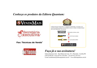 Conheça os produtos da Editora Quantum:



                                   O Plano Premium Venda Mais é o campeão em informação. Assinando você
                                   recebe newsletters semanais com conteúdo exclusivo e ainda o exemplar mensal
                                   da revista Venda Mais® em sua casa


                                                                         Motivação em doses certas

                                                                         +
                                                                         Para você crescer sempre

                                                                         +
                                                                         Para você receber melhor

                                                                         +


                        Faça já a sua assinatura!
                        Editora Quantum Ltda. - Rua Milena da Costa, 101 - Pilarzinho - Curitiba-PR
                        CEP 82100-450 - Fone (0**41) 338 4454 / Fax (0**41) 338 3321
                        E-mail: atendimento@editoraquantum.com.br - www.editoraquantum.com.br



                                                                                                                         25
www.vendamais.com.br                                                           61 Grandes Idéias de Vendas e Marketing
 