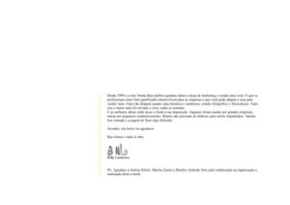 Desde 1999 a e-zine Venda Mais publica grandes idéias e dicas de marketing e vendas para você. O que os
                       profissionais mais bem qualificados desenvolvem para as empresas e que você pode adaptar e usar para
                       vender mais. Fatos tão díspares quanto uma farmácia e melancias, estúdio fotográfico e floriculturas. Tudo
                       isso e muito mais foi enviado a você, todas as semanas.
                       E as melhores idéias estão nesse e-book à sua disposição. Algumas foram usadas por grandes empresas,
                       outras por pequenos estabelecimentos. Muitos não precisam de dinheiro para serem implantados. Apenas
                       boa vontade e coragem de fazer algo diferente.

                       Acredite, seu bolso vai agradecer.

                       Boa leitura e mãos à obra.




                       Raúl Candeloro


                       PS: Agradeço a Valéria Poletti, Marília Zanim e Brasílio Andrade Neto pela colaboração na organização e
                       realização deste e-book.



                                                                                                                                          3
www.vendamais.com.br                                                                            61 Grandes Idéias de Vendas e Marketing
 