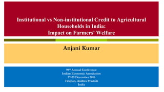 Institutional vs Non-institutional Credit to Agricultural
Households in India:
Impact on Farmers' Welfare
Anjani Kumar
99th Annual Conference
Indian Economic Association
27-29 December 2016
Tirupati, Andhra Pradesh
India
 