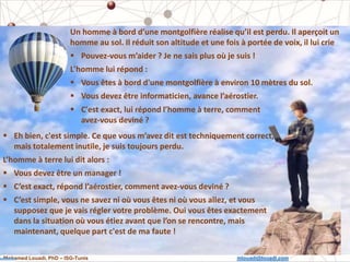 Mohamed Louadi, PhD – ISG-Tunis mlouadi@louadi.com
2
Un homme à bord d’une montgolfière réalise qu’il est perdu. Il aperçoit un
homme au sol. Il réduit son altitude et une fois à portée de voix, il lui crie
 Pouvez-vous m’aider ? Je ne sais plus où je suis !
L'homme lui répond :
 Vous êtes à bord d'une montgolfière à environ 10 mètres du sol.
 Vous devez être informaticien, avance l’aérostier.
 Eh bien, c'est simple. Ce que vous m’avez dit est techniquement correct,
mais totalement inutile, je suis toujours perdu.
L’homme à terre lui dit alors :
 Vous devez être un manager !
 C’est exact, répond l’aérostier, comment avez-vous deviné ?
 C’est simple, vous ne savez ni où vous êtes ni où vous allez, et vous
supposez que je vais régler votre problème. Oui vous êtes exactement
dans la situation où vous étiez avant que l’on se rencontre, mais
maintenant, quelque part c'est de ma faute !
 C'est exact, lui répond l’homme à terre, comment
avez-vous deviné ?
 