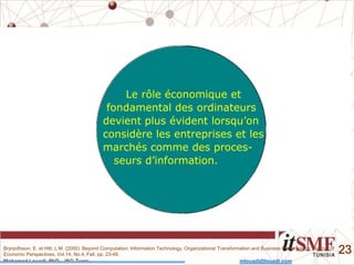 Mohamed Louadi, PhD – ISG-Tunis mlouadi@louadi.com
23
Le rôle économique et
fondamental des ordinateurs
devient plus évident lorsqu’on
considère les entreprises et les
marchés comme des proces-
seurs d’information.
Brynjolfsson, E. et Hitt, L.M. (2000). Beyond Computation: Information Technology, Organizational Transformation and Business Performance, Journal of
Economic Perspectives, Vol.14, No.4, Fall, pp. 23-48.
 
