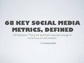 68 KEY SOCIAL MEDIA
METRICS, DEFINED
KPI Deﬁnition:“This is the stuff that’s important enough to
me to focus on and measure.”
– By Courtney Seiter
 
