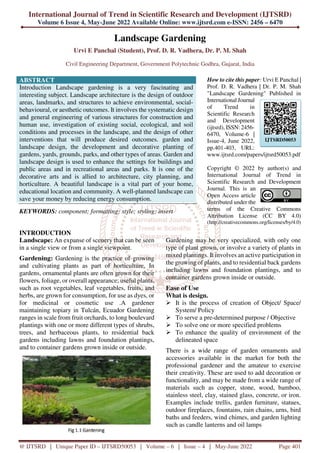 International Journal of Trend in Scientific Research and Development (IJTSRD)
Volume 6 Issue 4, May-June 2022 Available Online: www.ijtsrd.com e-ISSN: 2456 – 6470
@ IJTSRD | Unique Paper ID – IJTSRD50053 | Volume – 6 | Issue – 4 | May-June 2022 Page 401
Landscape Gardening
Urvi E Panchal (Student), Prof. D. R. Vadhera, Dr. P. M. Shah
Civil Engineering Department, Government Polytechnic Godhra, Gujarat, India
ABSTRACT
Introduction Landscape gardening is a very fascinating and
interesting subject. Landscape architecture is the design of outdoor
areas, landmarks, and structures to achieve environmental, social-
behavioural, or aesthetic outcomes. It involves the systematic design
and general engineering of various structures for construction and
human use, investigation of existing social, ecological, and soil
conditions and processes in the landscape, and the design of other
interventions that will produce desired outcomes. garden and
landscape design, the development and decorative planting of
gardens, yards, grounds, parks, and other types of areas. Garden and
landscape design is used to enhance the settings for buildings and
public areas and in recreational areas and parks. It is one of the
decorative arts and is allied to architecture, city planning, and
horticulture. A beautiful landscape is a vital part of your home,
educational location and community. A well-planned landscape can
save your money by reducing energy consumption.
KEYWORDS: component; formatting; style; styling; insert
How to cite this paper: Urvi E Panchal |
Prof. D. R. Vadhera | Dr. P. M. Shah
"Landscape Gardening" Published in
International Journal
of Trend in
Scientific Research
and Development
(ijtsrd), ISSN: 2456-
6470, Volume-6 |
Issue-4, June 2022,
pp.401-403, URL:
www.ijtsrd.com/papers/ijtsrd50053.pdf
Copyright © 2022 by author(s) and
International Journal of Trend in
Scientific Research and Development
Journal. This is an
Open Access article
distributed under the
terms of the Creative Commons
Attribution License (CC BY 4.0)
(http://creativecommons.org/licenses/by/4.0)
INTRODUCTION
Landscape: An expanse of scenery that can be seen
in a single view or from a single viewpoint.
Gardening: Gardening is the practice of growing
and cultivating plants as part of horticulture. In
gardens, ornamental plants are often grown for their
flowers, foliage, or overall appearance; useful plants,
such as root vegetables, leaf vegetables, fruits, and
herbs, are grown for consumption, for use as dyes, or
for medicinal or cosmetic use .A gardener
maintaining topiary in Tulcán, Ecuador Gardening
ranges in scale from fruit orchards, to long boulevard
plantings with one or more different types of shrubs,
trees, and herbaceous plants, to residential back
gardens including lawns and foundation plantings,
and to container gardens grown inside or outside.
Gardening may be very specialized, with only one
type of plant grown, or involve a variety of plants in
mixed plantings. It involves an active participation in
the growing of plants, and to residential back gardens
including lawns and foundation plantings, and to
container gardens grown inside or outside.
Ease of Use
What is design.
It is the process of creation of Object/ Space/
System/ Policy
To serve a pre-determined purpose / Objective
To solve one or more specified problems
To enhance the quality of environment of the
delineated space
There is a wide range of garden ornaments and
accessories available in the market for both the
professional gardener and the amateur to exercise
their creativity. These are used to add decoration or
functionality, and may be made from a wide range of
materials such as copper, stone, wood, bamboo,
stainless steel, clay, stained glass, concrete, or iron.
Examples include trellis, garden furniture, statues,
outdoor fireplaces, fountains, rain chains, urns, bird
baths and feeders, wind chimes, and garden lighting
such as candle lanterns and oil lamps
IJTSRD50053
 