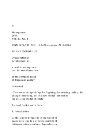 61
Management
2019
Vol. 23, No. 1
ISSN 1429-9321DOI: 10.2478/manment-2019-0004
HANNA DOROSHUK
Organizational
development as
a modern management
tool for transformation
of the company (case
of Ukrainian energy
company)
“You never change things by fi ghting the existing reality. To
change something, build a new model that makes
the existing model obsolete”
Richard Buckminster Fuller
1. Introduction
Globalization processes in the world of
economics lead to a growing number of
interconnections and interdependencies
 