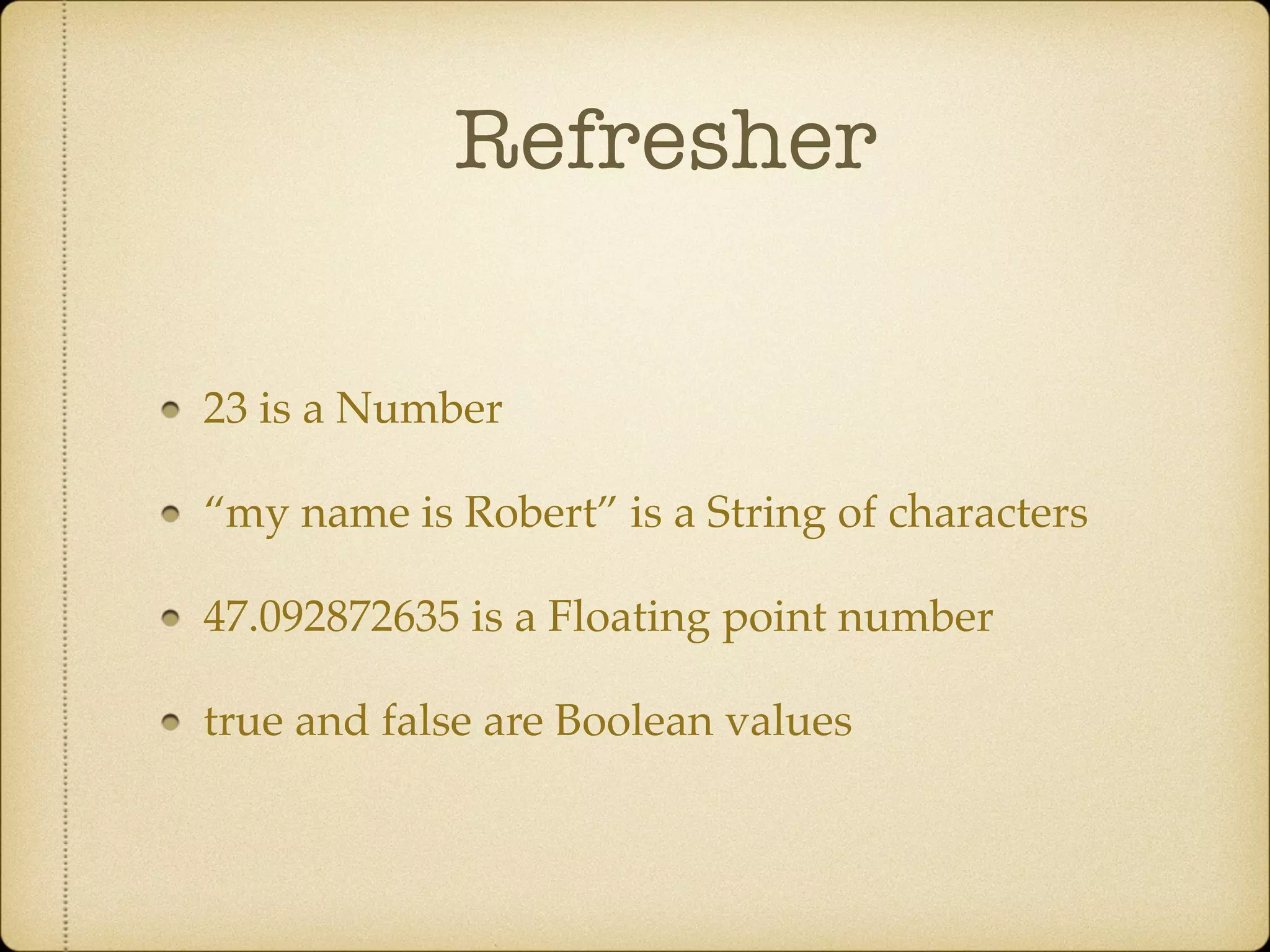 Refresher
23 is a Number!
“my name is Robert” is a String of characters!
47.092872635 is a Floating point number!
true and false are Boolean values
 