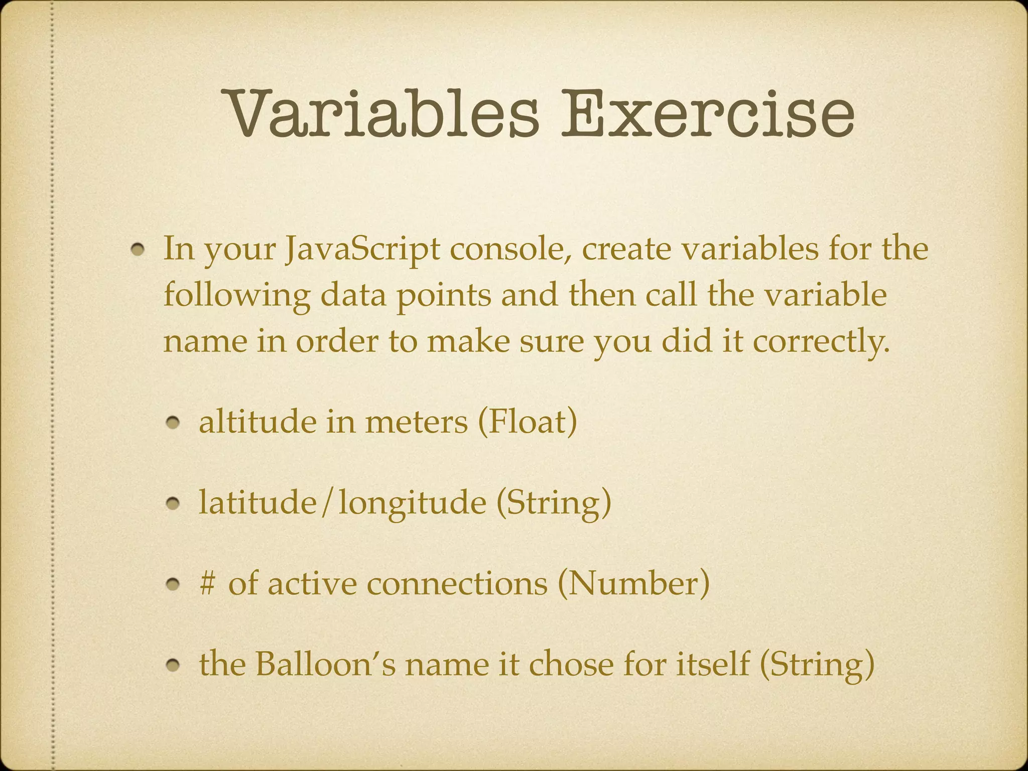 Variables Exercise
In your JavaScript console, create variables for the
following data points and then call the variable
name in order to make sure you did it correctly.!
altitude in meters (Float)!
latitude/longitude (String)!
# of active connections (Number)!
the Balloon’s name it chose for itself (String)
 