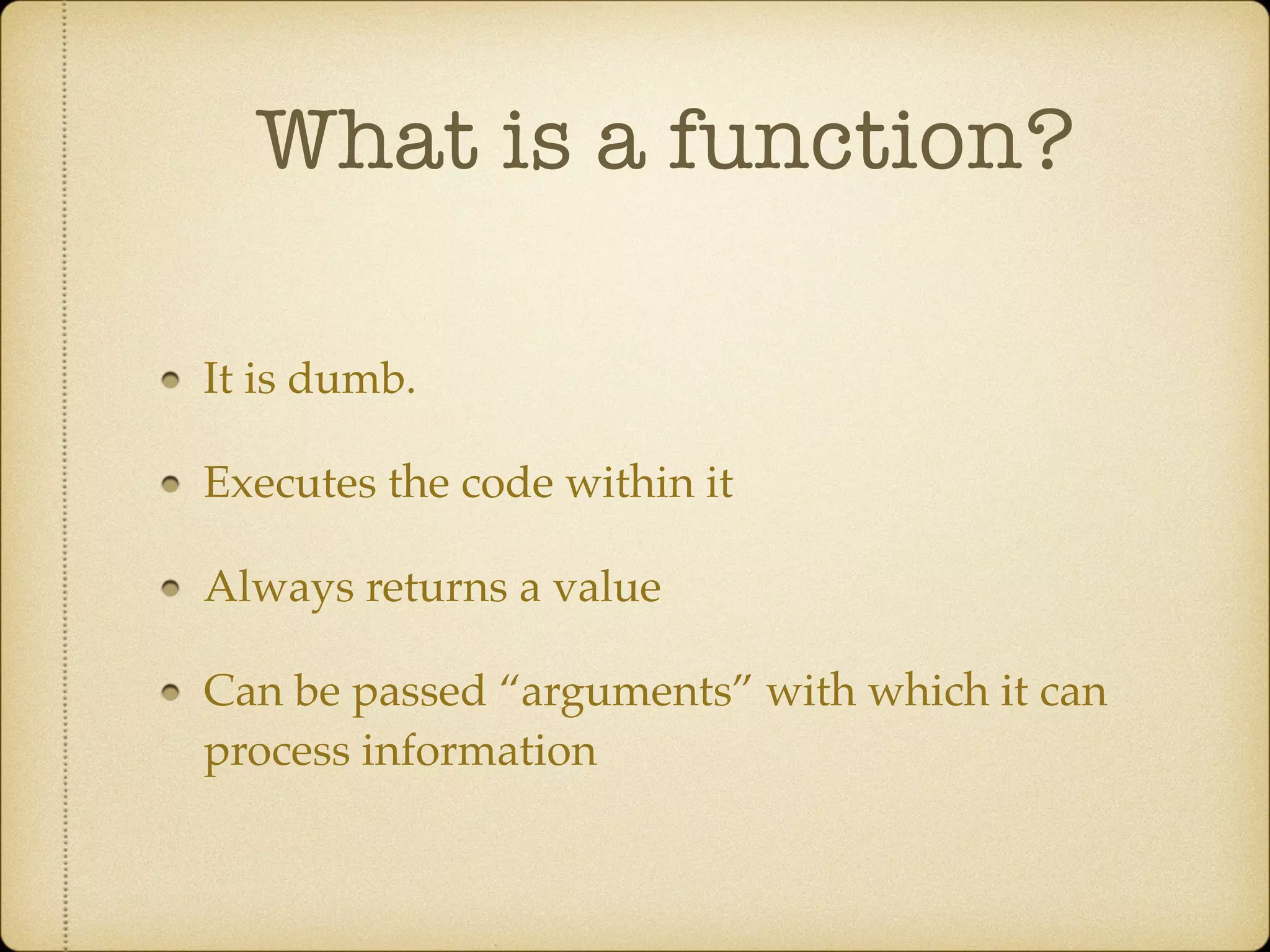 What is a function?
It is dumb.!
Executes the code within it!
Always returns a value!
Can be passed “arguments” with which it can
process information
 