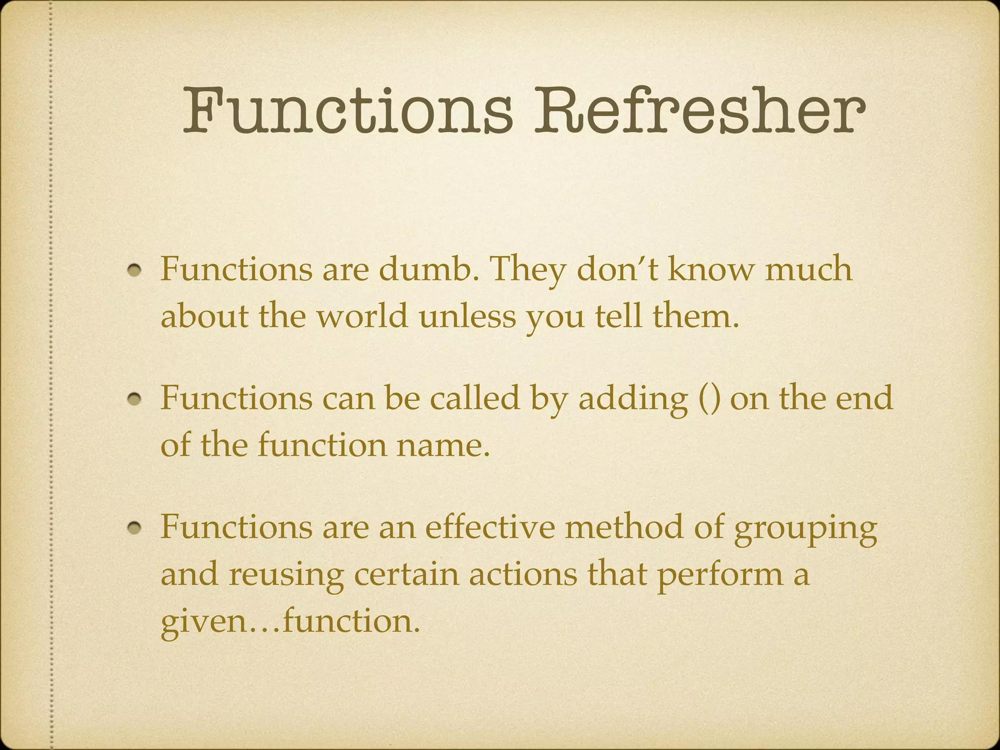 Functions Refresher
Functions are dumb. They don’t know much
about the world unless you tell them.!
Functions can be called by adding () on the end
of the function name.!
Functions are an effective method of grouping
and reusing certain actions that perform a
given…function.
 