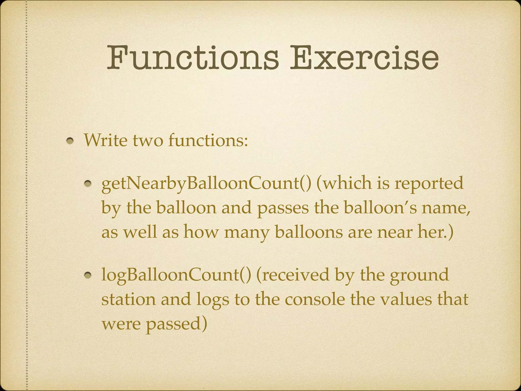 Functions Exercise
Write two functions:!
getNearbyBalloonCount() (which is reported
by the balloon and passes the balloon’s name,
as well as how many balloons are near her.)!
logBalloonCount() (received by the ground
station and logs to the console the values that
were passed)
 